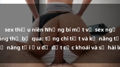 sex thiếu niên Những bí mật về sex người lớn mà bạn không thể bỏ qua: từng chi tiết và kỹ năng tối ưu để đạt cực khoái và sự hài lòng tối đa.