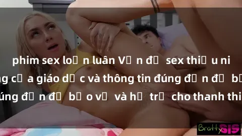phim sex loạn luân Vấn đề sex thiếu niên: Tầm quan trọng của giáo dục và thông tin đúng đắn để bảo vệ và hỗ trợ cho thanh thiếu niên