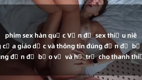 phim sex hàn quốc Vấn đề sex thiếu niên: Tầm quan trọng của giáo dục và thông tin đúng đắn để bảo vệ và hỗ trợ cho thanh thiếu niên