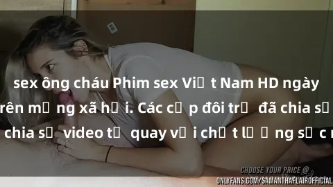 sex ông cháu Phim sex Việt Nam HD ngày càng phổ biến trên mạng xã hội. Các cặp đôi trẻ đã chia sẻ video tự quay với chất lượng sắc nét, gợi cảm.