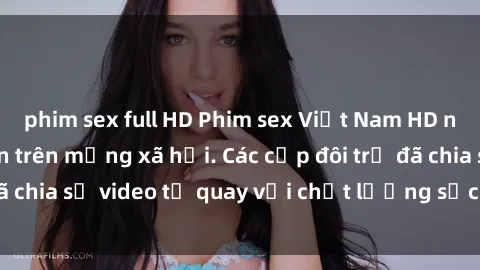 phim sex full HD Phim sex Việt Nam HD ngày càng phổ biến trên mạng xã hội. Các cặp đôi trẻ đã chia sẻ video tự quay với chất lượng sắc nét, gợi cảm.