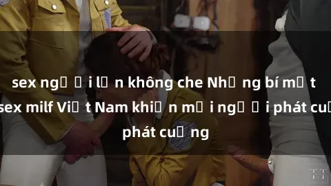 sex người lớn không che Những bí mật về sex milf Việt Nam khiến mọi người phát cuồng