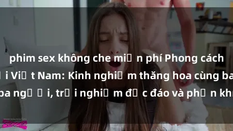 phim sex không che miễn phí Phong cách sex 3P độc đáo tại Việt Nam: Kinh nghiệm thăng hoa cùng ba người, trải nghiệm độc đáo và phấn khích không thể bỏ lỡ!