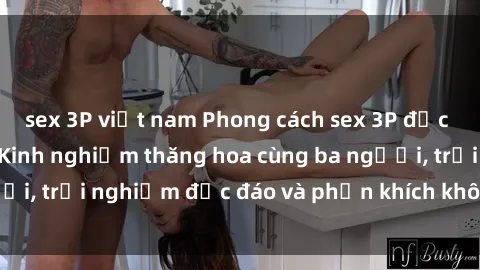 sex 3P việt nam Phong cách sex 3P độc đáo tại Việt Nam: Kinh nghiệm thăng hoa cùng ba người, trải nghiệm độc đáo và phấn khích không thể bỏ lỡ!