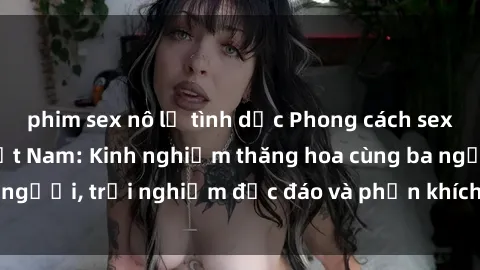 phim sex nô lệ tình dục Phong cách sex 3P độc đáo tại Việt Nam: Kinh nghiệm thăng hoa cùng ba người, trải nghiệm độc đáo và phấn khích không thể bỏ lỡ!