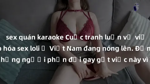 sex quán karaoke Cuộc tranh luận về việc có nên hợp pháp hóa sex loli ở Việt Nam đang nóng lên. Đồng thời, cũng có những người phản đối gay gắt việc này vì lo ngại về tác động tiêu cực lên trẻ em và x