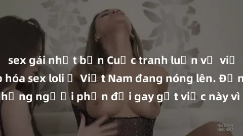 sex gái nhật bản Cuộc tranh luận về việc có nên hợp pháp hóa sex loli ở Việt Nam đang nóng lên. Đồng thời, cũng có những người phản đối gay gắt việc này vì lo ngại về tác động tiêu cực lên trẻ em và x