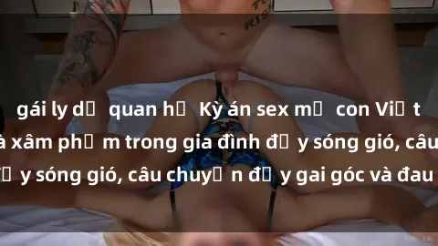 gái ly dị quan hệ Kỳ án sex mẹ con Việt Nam: Sự sở hữu và xâm phạm trong gia đình đầy sóng gió, câu chuyện đầy gai góc và đau lòng.