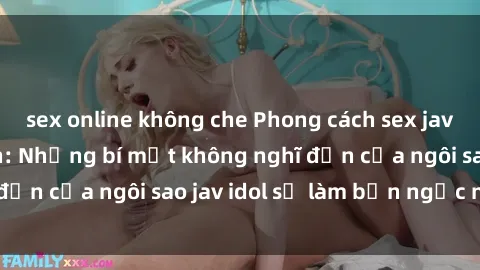 sex online không che Phong cách sex jav idol siêu hấp dẫn: Những bí mật không nghĩ đến của ngôi sao jav idol sẽ làm bạn ngạc nhiên!