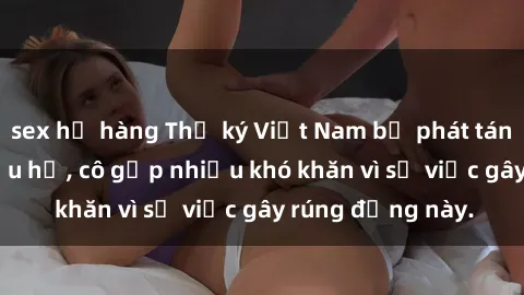 sex họ hàng Thư ký Việt Nam bị phát tán clip sex đáng xấu hổ, cô gặp nhiều khó khăn vì sự việc gây rúng động này.