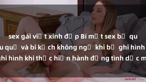 sex gái việt xinh đẹp Bí mật sex bị quay lén: Những hậu quả và bi kịch không ngờ khi bị ghi hình khi thực hiện hành động tình dục mà không biết.