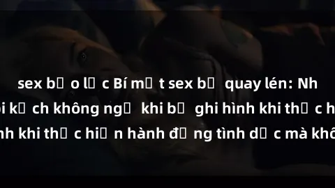 sex bạo lực Bí mật sex bị quay lén: Những hậu quả và bi kịch không ngờ khi bị ghi hình khi thực hiện hành động tình dục mà không biết.