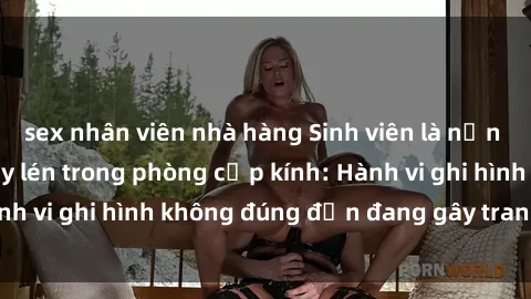 sex nhân viên nhà hàng Sinh viên là nạn nhân của video quay lén trong phòng cấp kính: Hành vi ghi hình không đúng đắn đang gây tranh cãi lớn