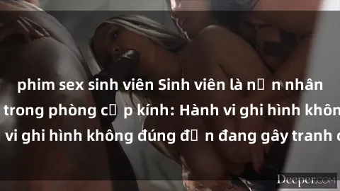 phim sex sinh viên Sinh viên là nạn nhân của video quay lén trong phòng cấp kính: Hành vi ghi hình không đúng đắn đang gây tranh cãi lớn