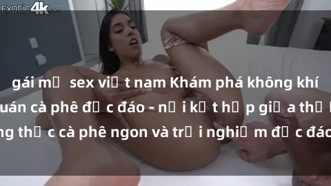 gái mỹ sex việt nam Khám phá không khí độc đáo tại sex quán cà phê độc đáo - nơi kết hợp giữa thưởng thức cà phê ngon và trải nghiệm độc đáo của không gian sex shop.