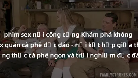 phim sex nơi công cộng Khám phá không khí độc đáo tại sex quán cà phê độc đáo - nơi kết hợp giữa thưởng thức cà phê ngon và trải nghiệm độc đáo của không gian sex shop.