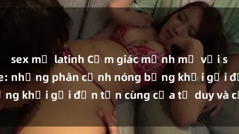 sex mỹ latinh Cảm giác mạnh mẽ với sex BDSM không che: những phân cảnh nóng bỏng khơi gợi đến tận cùng của tư duy và cơ thể.