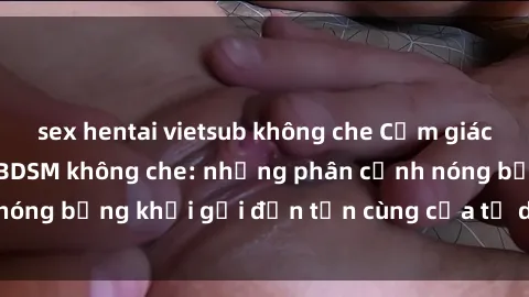 sex hentai vietsub không che Cảm giác mạnh mẽ với sex BDSM không che: những phân cảnh nóng bỏng khơi gợi đến tận cùng của tư duy và cơ thể.