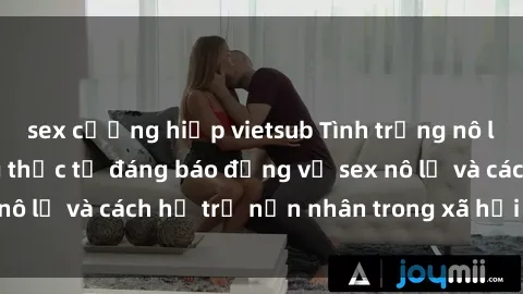 sex cưỡng hiếp vietsub Tình trạng nô lệ tình dục: Những thực tế đáng báo động về sex nô lệ và cách hỗ trợ nạn nhân trong xã hội hiện nay