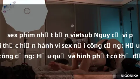 sex phim nhật bản vietsub Nguy cơ vi phạm pháp luật khi thực hiện hành vi sex nơi công cộng: Hậu quả và hình phạt có thể đối mặt