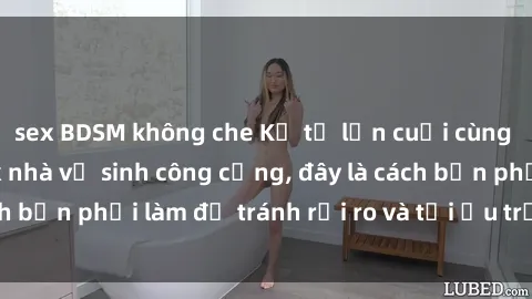 sex BDSM không che Kể từ lần cuối cùng bạn thực hành sex nhà vệ sinh công cộng, đây là cách bạn phải làm để tránh rủi ro và tối ưu trải nghiệm.