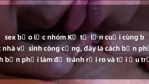 sex bạo lực nhóm Kể từ lần cuối cùng bạn thực hành sex nhà vệ sinh công cộng, đây là cách bạn phải làm để tránh rủi ro và tối ưu trải nghiệm.