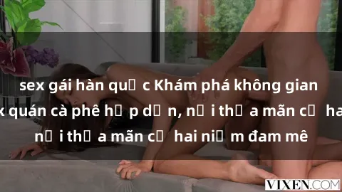 sex gái hàn quốc Khám phá không gian độc đáo tại sex quán cà phê hấp dẫn, nơi thỏa mãn cả hai niềm đam mê