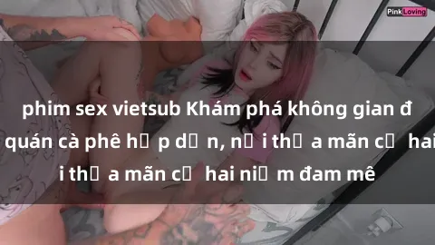 phim sex vietsub Khám phá không gian độc đáo tại sex quán cà phê hấp dẫn, nơi thỏa mãn cả hai niềm đam mê
