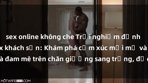 sex online không che Trải nghiệm đỉnh cao tình yêu tại sex khách sạn: Khám phá cảm xúc mới mẻ và đam mê trên chăn giường sang trọng, độc đáo, không giới hạn.