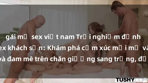 gái mỹ sex việt nam Trải nghiệm đỉnh cao tình yêu tại sex khách sạn: Khám phá cảm xúc mới mẻ và đam mê trên chăn giường sang trọng, độc đáo, không giới hạn.