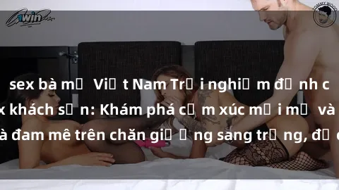 sex bà mẹ Việt Nam Trải nghiệm đỉnh cao tình yêu tại sex khách sạn: Khám phá cảm xúc mới mẻ và đam mê trên chăn giường sang trọng, độc đáo, không giới hạn.