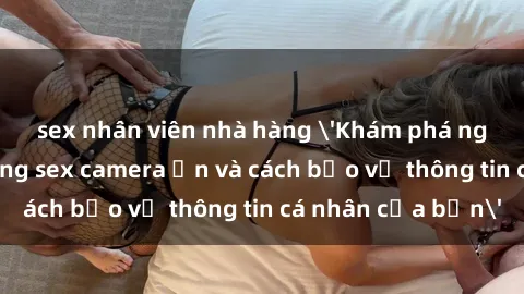sex nhân viên nhà hàng 'Khám phá nguy cơ của việc sử dụng sex camera ẩn và cách bảo vệ thông tin cá nhân của bạn'