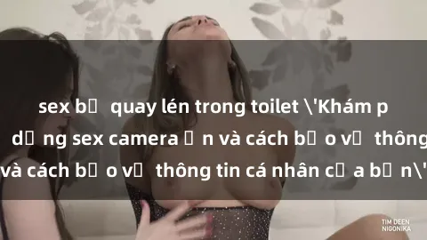 sex bị quay lén trong toilet 'Khám phá nguy cơ của việc sử dụng sex camera ẩn và cách bảo vệ thông tin cá nhân của bạn'