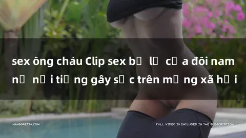 sex ông cháu Clip sex bị lộ của đôi nam nữ nổi tiếng gây sốc trên mạng xã hội