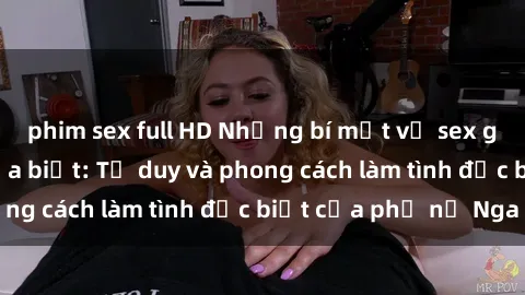 phim sex full HD Những bí mật về sex gái Nga mà bạn chưa biết: Tư duy và phong cách làm tình đặc biệt của phụ nữ Nga