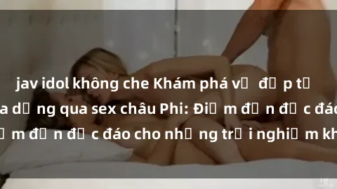 jav idol không che Khám phá vẻ đẹp tự nhiên và văn hóa đa dạng qua sex châu Phi: Điểm đến độc đáo cho những trải nghiệm khó quên