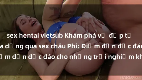 sex hentai vietsub Khám phá vẻ đẹp tự nhiên và văn hóa đa dạng qua sex châu Phi: Điểm đến độc đáo cho những trải nghiệm khó quên