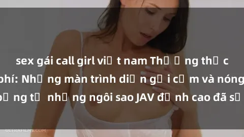 sex gái call girl việt nam Thưởng thức sex JAV idol miễn phí: Những màn trình diễn gợi cảm và nóng bỏng từ những ngôi sao JAV đỉnh cao đã sẵn sàng để bạn khám phá.
