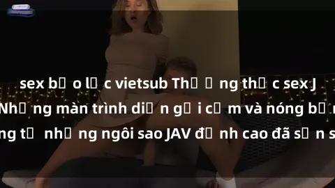 sex bạo lực vietsub Thưởng thức sex JAV idol miễn phí: Những màn trình diễn gợi cảm và nóng bỏng từ những ngôi sao JAV đỉnh cao đã sẵn sàng để bạn khám phá.
