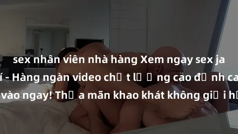 sex nhân viên nhà hàng Xem ngay sex jav full HD miễn phí - Hàng ngàn video chất lượng cao đỉnh cao chỉ cần click vào ngay! Thỏa mãn khao khát không giới hạn, đón chờ những trải nghiệm mới lạ!
