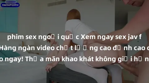 phim sex ngoại quốc Xem ngay sex jav full HD miễn phí - Hàng ngàn video chất lượng cao đỉnh cao chỉ cần click vào ngay! Thỏa mãn khao khát không giới hạn, đón chờ những trải nghiệm mới lạ!