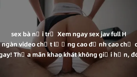 sex bà nội trợ Xem ngay sex jav full HD miễn phí - Hàng ngàn video chất lượng cao đỉnh cao chỉ cần click vào ngay! Thỏa mãn khao khát không giới hạn, đón chờ những trải nghiệm mới lạ!