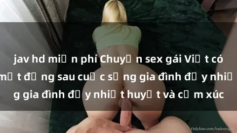 jav hd miễn phí Chuyện sex gái Việt có chồng: Những bí mật đằng sau cuộc sống gia đình đầy nhiệt huyết và cảm xúc