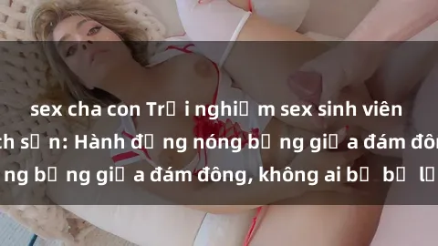 sex cha con Trải nghiệm sex sinh viên sôi động trong khách sạn: Hành động nóng bỏng giữa đám đông, không ai bị bỏ lỡ
