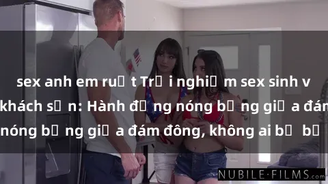 sex anh em ruột Trải nghiệm sex sinh viên sôi động trong khách sạn: Hành động nóng bỏng giữa đám đông, không ai bị bỏ lỡ