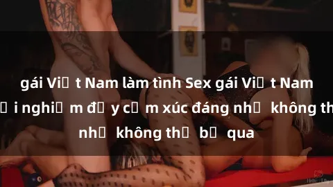 gái Việt Nam làm tình Sex gái Việt Nam có con: Trải nghiệm đầy cảm xúc đáng nhớ không thể bỏ qua