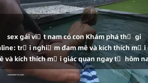 sex gái việt nam có con Khám phá thế giới mới của sex online: trải nghiệm đam mê và kích thích mọi giác quan ngay từ hôm nay!