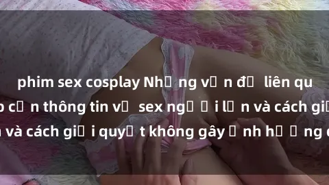 phim sex cosplay Những vấn đề liên quan đến việc tiếp cận thông tin về sex người lớn và cách giải quyết không gây ảnh hưởng đến trẻ em