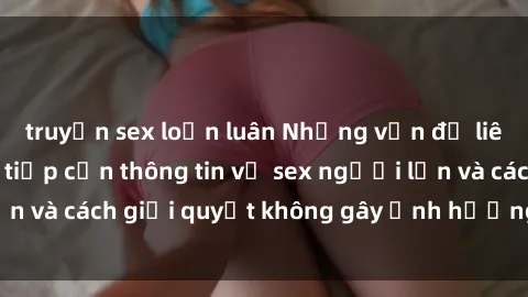 truyện sex loạn luân Những vấn đề liên quan đến việc tiếp cận thông tin về sex người lớn và cách giải quyết không gây ảnh hưởng đến trẻ em