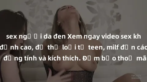 sex người da đen Xem ngay video sex không che miễn phí đỉnh cao, đủ thể loại từ teen, milf đến các cảnh quan hệ đồng tính và kích thích. Đảm bảo thoả mãn mọi khả năng kích thích của bạn!